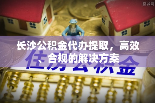 四川长沙公积金代办提取，高效、合规的解决方案