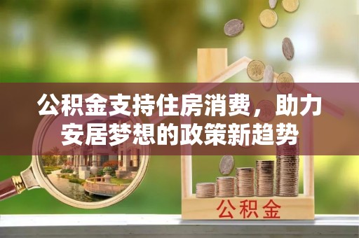 四川公积金支持住房消费，助力安居梦想的政策新趋势