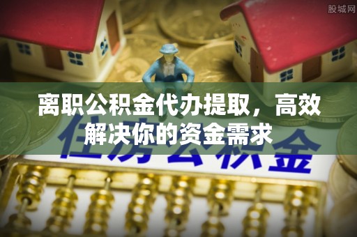 四川离职公积金代办提取，高效解决你的资金需求