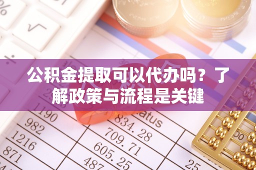 四川公积金提取可以代办吗？了解政策与流程是关键