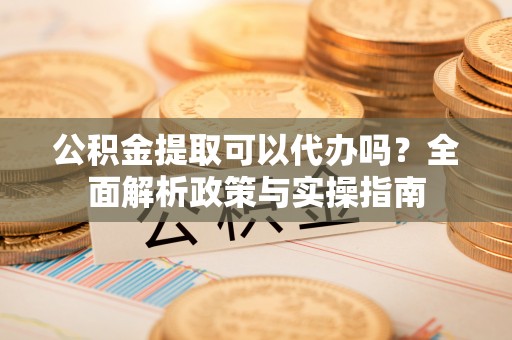 四川公积金提取可以代办吗？全面解析政策与实操指南