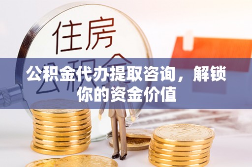 四川公积金代办提取咨询，解锁你的资金价值