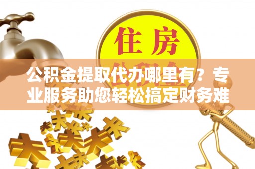 四川公积金提取代办哪里有？专业服务助您轻松搞定财务难题