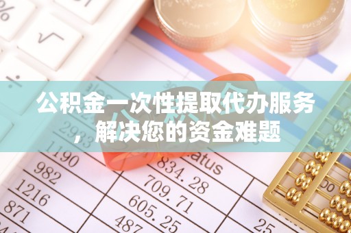 四川公积金一次性提取代办服务，解决您的资金难题