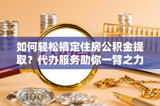 四川如何轻松搞定住房公积金提取？代办服务助你一臂之力