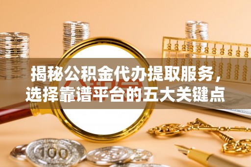 四川揭秘公积金代办提取服务，选择靠谱平台的五大关键点