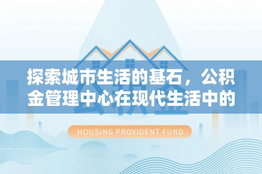 四川探索城市生活的基石，公积金管理中心在现代生活中的重要角色