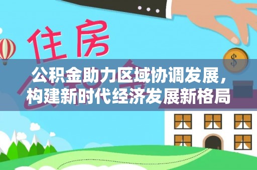 四川公积金助力区域协调发展，构建新时代经济发展新格局