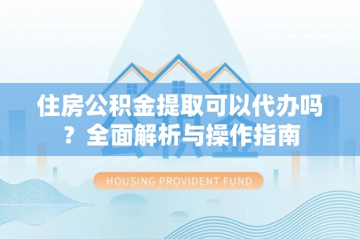 四川住房公积金提取可以代办吗？全面解析与操作指南