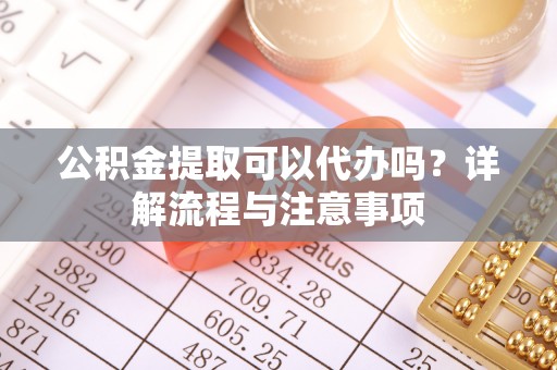 四川公积金提取可以代办吗？详解流程与注意事项