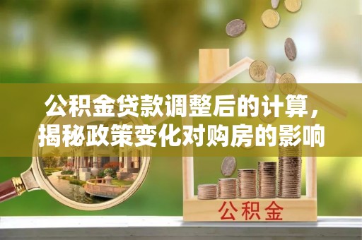 四川公积金贷款调整后的计算，揭秘政策变化对购房的影响