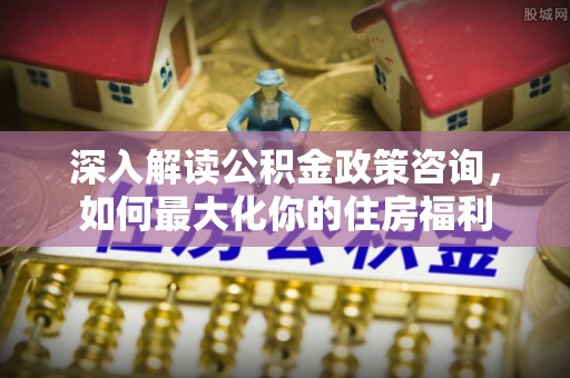 四川深入解读公积金政策咨询，如何最大化你的住房福利