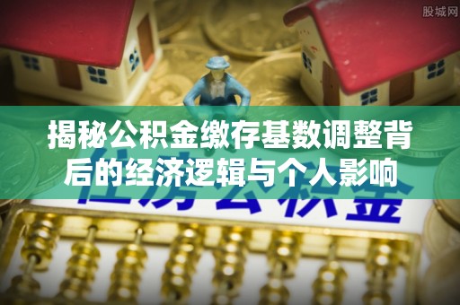 四川揭秘公积金缴存基数调整背后的经济逻辑与个人影响