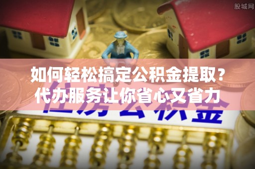 四川如何轻松搞定公积金提取？代办服务让你省心又省力