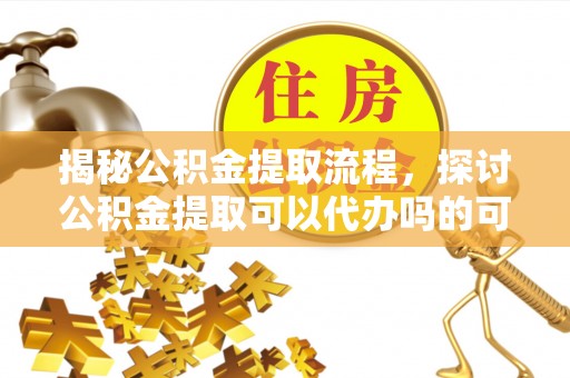 四川揭秘公积金提取流程，探讨公积金提取可以代办吗的可行性与注意事项