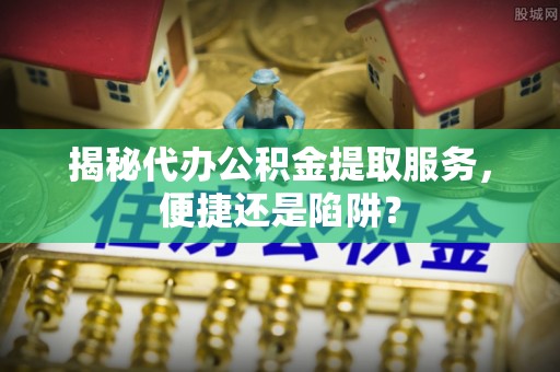 四川揭秘代办公积金提取服务，便捷还是陷阱？