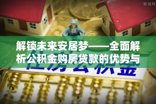 四川解锁未来安居梦——全面解析公积金购房贷款的优势与策略