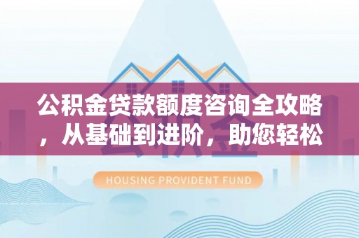 四川公积金贷款额度咨询全攻略，从基础到进阶，助您轻松掌握关键要点