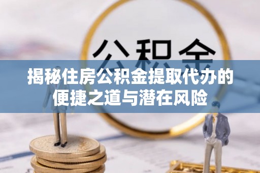 四川揭秘住房公积金提取代办的便捷之道与潜在风险
