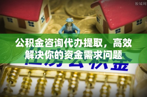 四川公积金咨询代办提取，高效解决你的资金需求问题