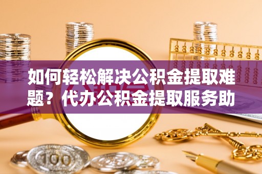 四川如何轻松解决公积金提取难题？代办公积金提取服务助您一臂之力