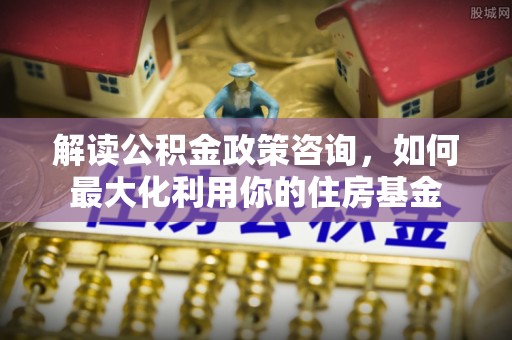 四川解读公积金政策咨询，如何最大化利用你的住房基金