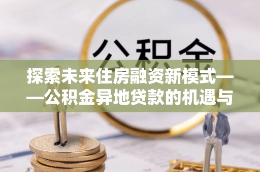 四川探索未来住房融资新模式——公积金异地贷款的机遇与挑战