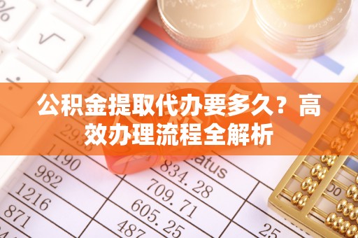四川公积金提取代办要多久？高效办理流程全解析
