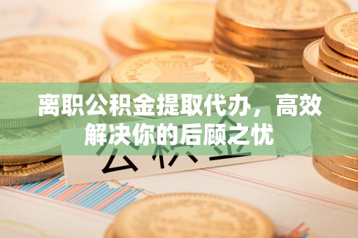 四川离职公积金提取代办，高效解决你的后顾之忧